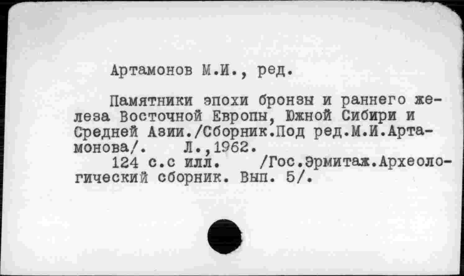 ﻿Артамонов М.И., ред.
Памятники эпохи бронзы и раннего железа Восточной Европы, Южной Сибири и Средней Азии./Сборник.Под ред.М.И.Артамонова/. Л.,1962.
124 с.с илл. /Гос.Эрмитаж.Археологический сборник. Вып. 5/.